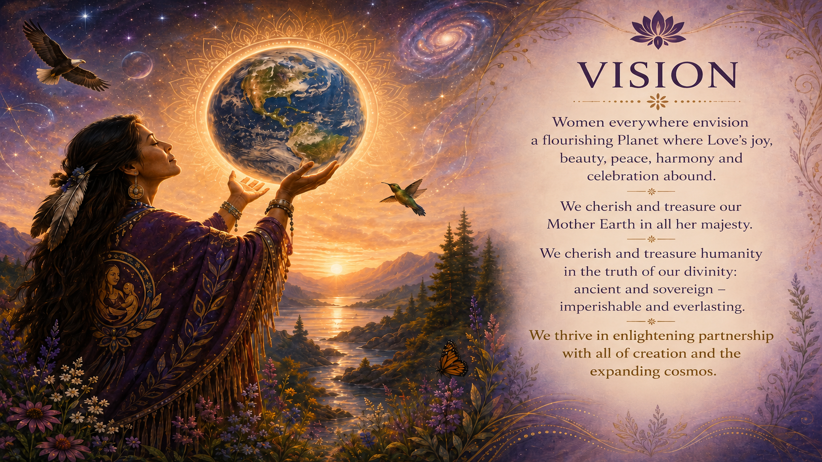 Divine Mothers Love Vision Divine Mothers Love:</p>
<p>Vision<br />
Women everywhere envision a flourishing Planet where Love’s joy, beauty, peace, harmony and celebration abound. We cherish and treasure our Mother Earth in all her majesty. We cherish and treasure humanity in the truth of our divinity: ancient and sovereign – imperishable and everlasting. We thrive in enlightening partnership with all of creation and the expanding cosmos.